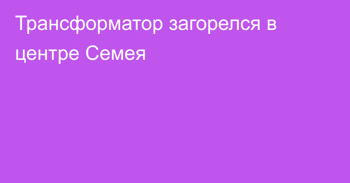 Трансформатор загорелся в центре Семея