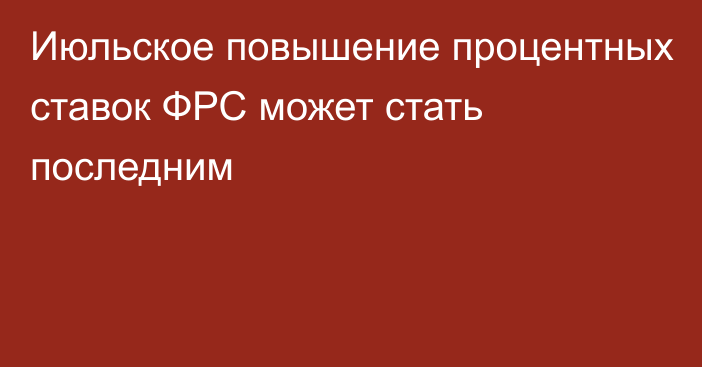 Июльское повышение процентных ставок ФРС может стать последним