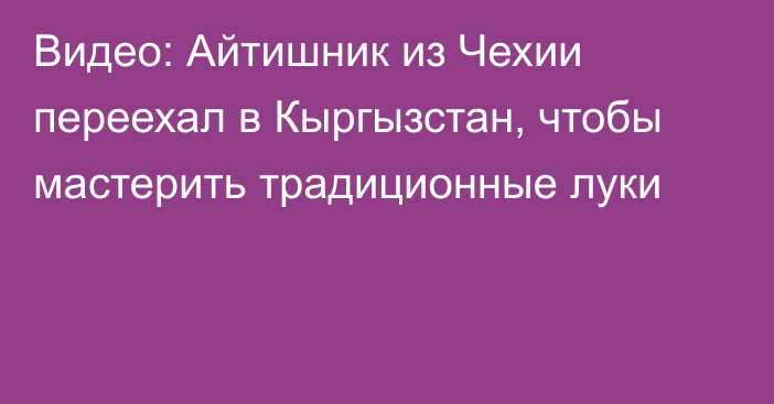 Видео: Айтишник из Чехии переехал в Кыргызстан, чтобы мастерить традиционные луки