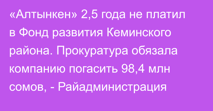 «Алтынкен» 2,5 года не платил в Фонд развития Кеминского района. Прокуратура обязала компанию погасить 98,4 млн сомов, - Райадминистрация