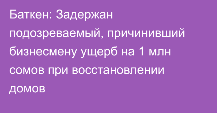 Баткен: Задержан подозреваемый, причинивший бизнесмену ущерб на 1 млн сомов при восстановлении домов