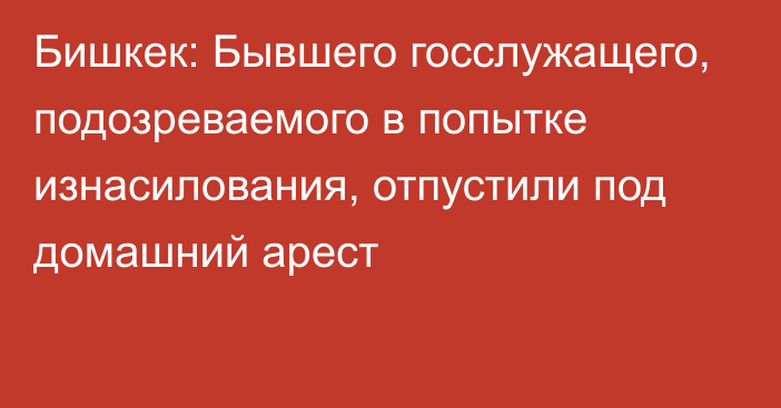 Бишкек: Бывшего госслужащего, подозреваемого в попытке изнасилования, отпустили под домашний арест