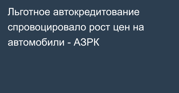 Льготное автокредитование спровоцировало рост цен на автомобили - АЗРК