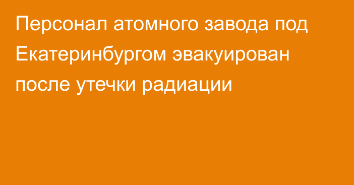 Персонал атомного завода под Екатеринбургом эвакуирован после утечки радиации