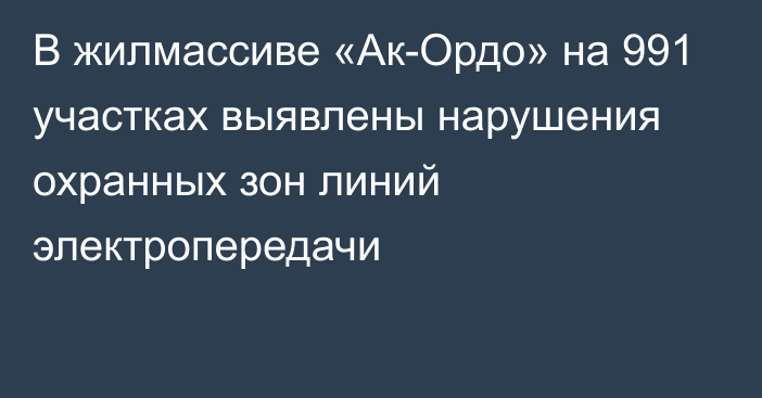 В жилмассиве «Ак-Ордо» на 991 участках выявлены нарушения охранных зон линий электропередачи