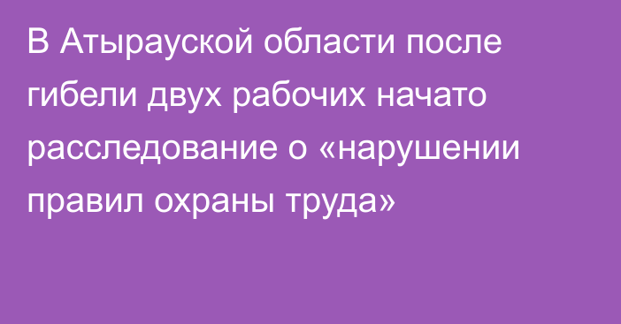 В Атырауской области после гибели двух рабочих начато расследование о «нарушении правил охраны труда»