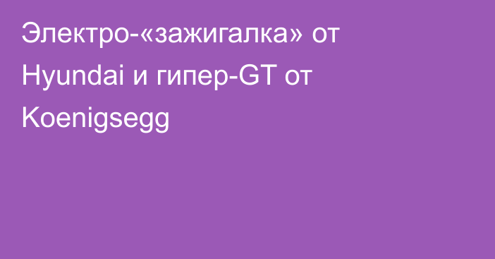 Электро-«зажигалка» от Hyundai и гипер-GT от Koenigsegg