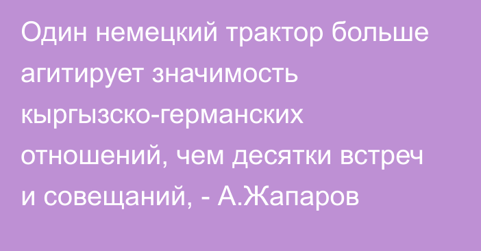 Один немецкий трактор больше агитирует значимость кыргызско-германских отношений, чем десятки встреч и совещаний, - А.Жапаров