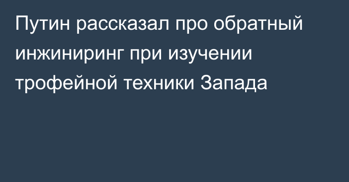 Путин рассказал про обратный инжиниринг при изучении трофейной техники Запада