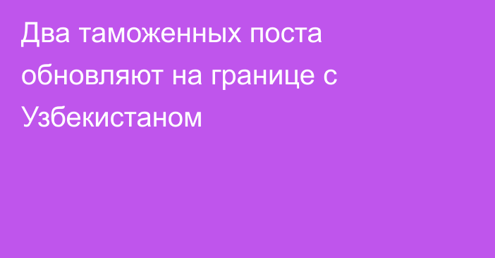 Два таможенных поста обновляют на границе с Узбекистаном