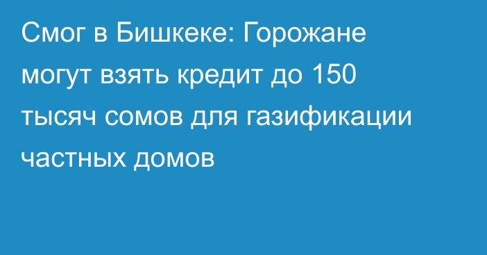 Смог в Бишкеке: Горожане могут взять кредит до 150 тысяч сомов для газификации частных домов