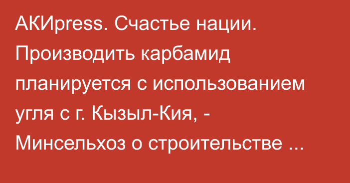 АКИpress. Счастье нации. Производить карбамид планируется с использованием угля с г. Кызыл-Кия, - Минсельхоз о строительстве завода по производству удобрений в селе Т.Кулатов