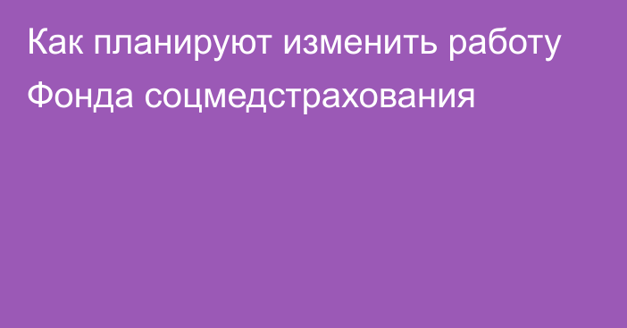 Как планируют изменить работу Фонда соцмедстрахования