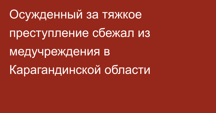 Осужденный за тяжкое преступление сбежал из медучреждения в Карагандинской области