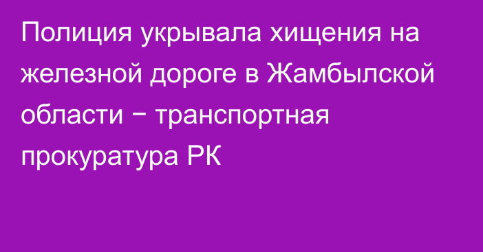 Полиция укрывала хищения на железной дороге в Жамбылской области − транспортная прокуратура РК