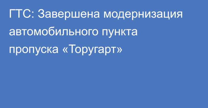 ГТС: Завершена модернизация автомобильного пункта пропуска «Торугарт»