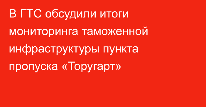 В ГТС обсудили итоги мониторинга таможенной инфраструктуры пункта пропуска «Торугарт»