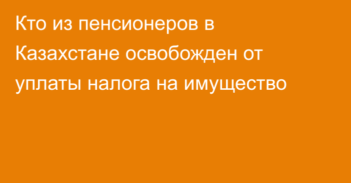 Кто из пенсионеров в Казахстане освобожден от уплаты налога на имущество