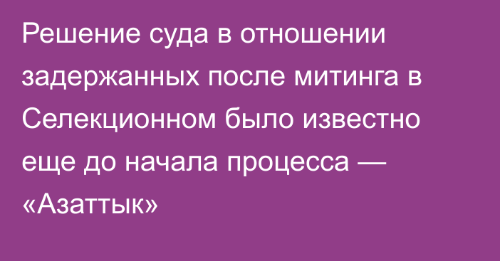 Решение суда в отношении задержанных после митинга в Селекционном было известно еще до начала процесса — «Азаттык»