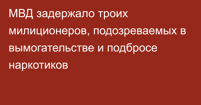 МВД задержало троих милиционеров, подозреваемых в вымогательстве и подбросе наркотиков