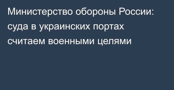 Министерство обороны России: суда в украинских портах считаем военными целями