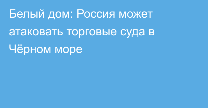 Белый дом: Россия может атаковать торговые суда в Чёрном море