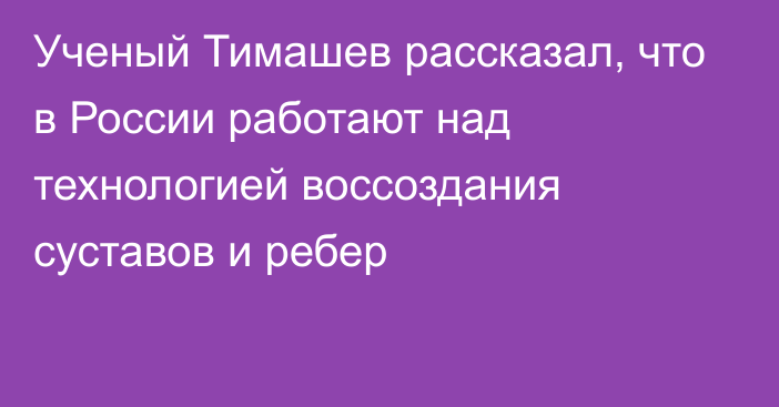 Ученый Тимашев рассказал, что в России работают над технологией воссоздания суставов и ребер