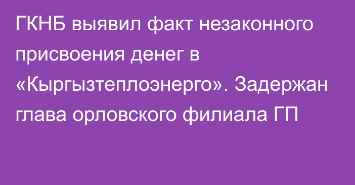 ГКНБ выявил факт незаконного присвоения денег в «Кыргызтеплоэнерго». Задержан глава орловского филиала ГП