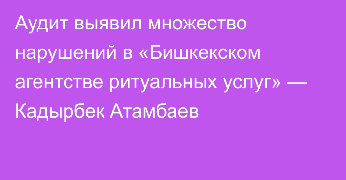 Аудит выявил множество нарушений в «Бишкекском агентстве ритуальных услуг» — Кадырбек Атамбаев