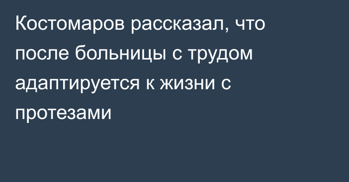 Костомаров рассказал, что после больницы с трудом адаптируется к жизни с протезами