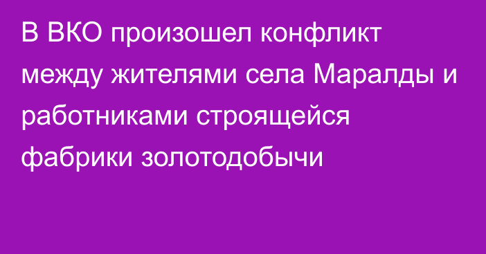 В ВКО произошел конфликт между жителями села Маралды и работниками строящейся фабрики золотодобычи