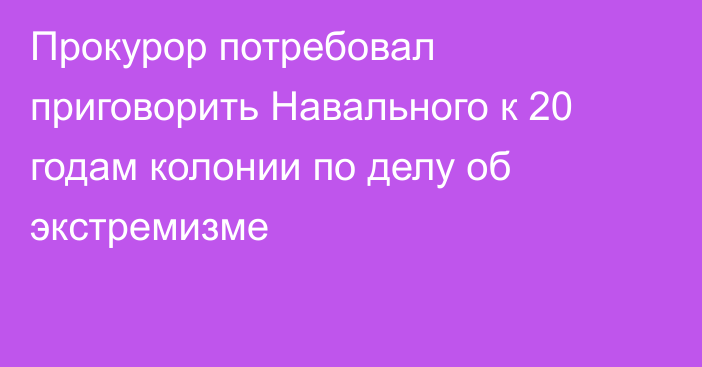 Прокурор потребовал приговорить Навального к 20 годам колонии по делу об экстремизме