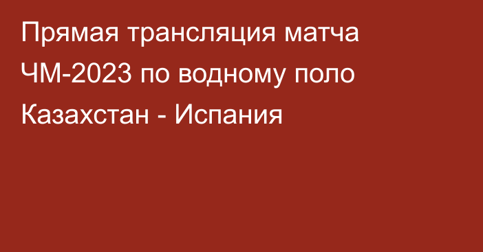 Прямая трансляция матча ЧМ-2023 по водному поло Казахстан - Испания