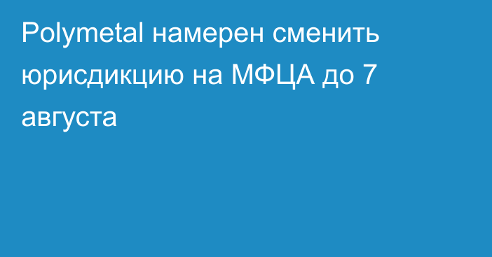 Polymetal намерен сменить юрисдикцию на МФЦА  до 7 августа