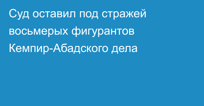 Суд оставил под стражей восьмерых фигурантов Кемпир-Абадского дела