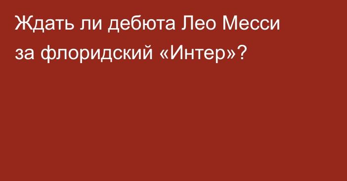 Ждать ли дебюта Лео Месси за флоридский «Интер»?