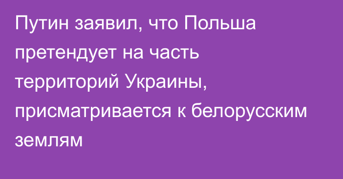 Путин заявил, что Польша претендует на часть территорий Украины, присматривается к белорусским землям