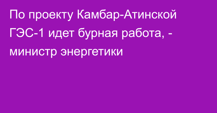 По проекту Камбар-Атинской ГЭС-1 идет бурная работа, - министр энергетики