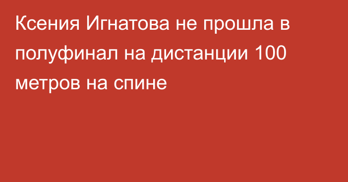 Ксения Игнатова не прошла в полуфинал на дистанции 100 метров на спине