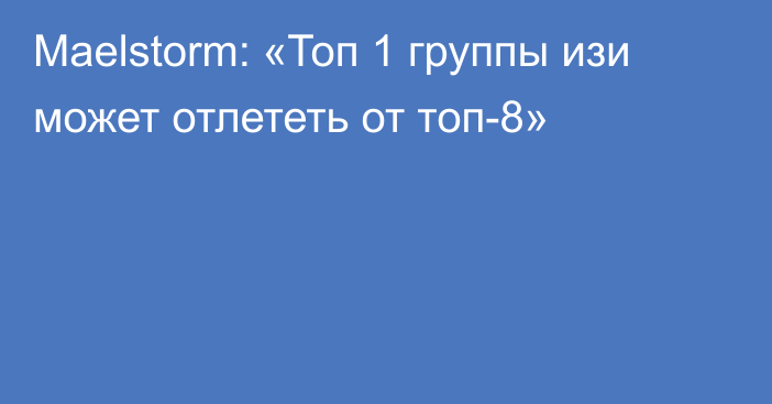 Maelstorm: «Топ 1 группы изи может отлететь от топ-8»