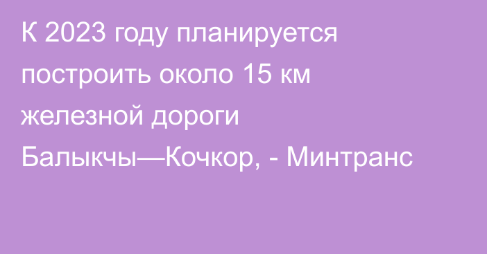 К 2023 году планируется построить около 15 км железной дороги  Балыкчы—Кочкор, - Минтранс