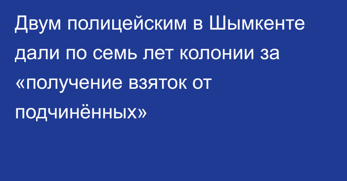 Двум полицейским в Шымкенте дали по семь лет колонии за «получение взяток от подчинённых»