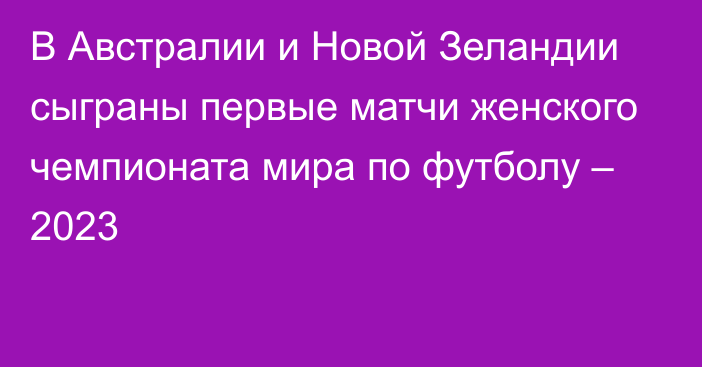 В Австралии и Новой Зеландии сыграны первые матчи женского чемпионата мира по футболу – 2023