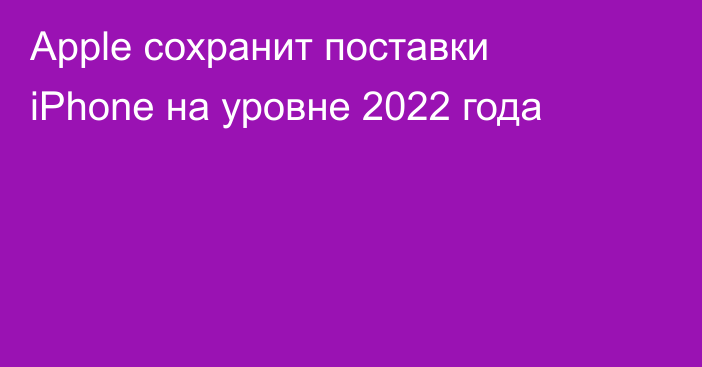 Apple сохранит поставки iPhone на уровне 2022 года