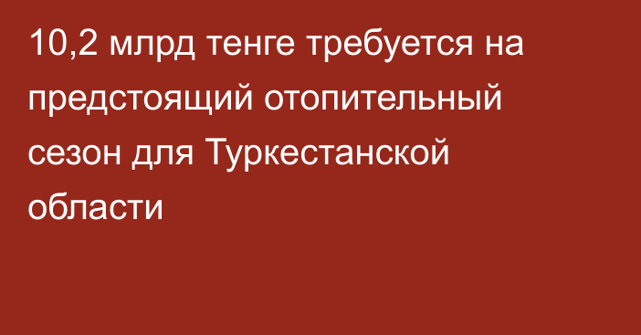 10,2 млрд тенге требуется на предстоящий отопительный сезон для Туркестанской области