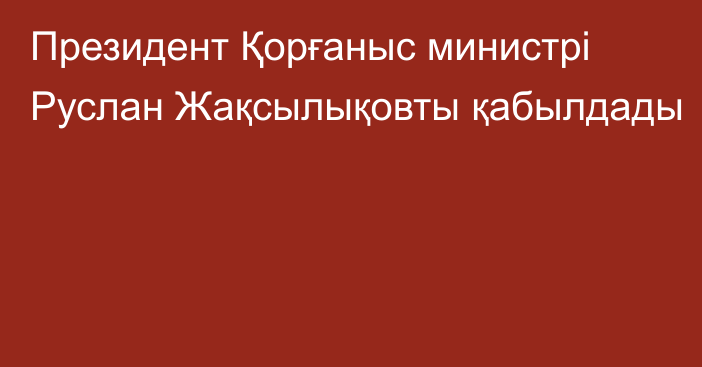 Президент Қорғаныс министрі Руслан Жақсылықовты қабылдады