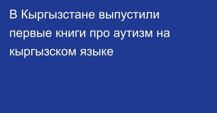 В Кыргызстане выпустили первые книги про аутизм на кыргызском языке