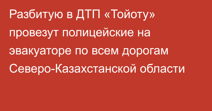 Разбитую в ДТП «Тойоту» провезут полицейские на эвакуаторе по всем дорогам Северо-Казахстанской области