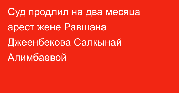 Суд продлил на два месяца арест жене Равшана Джеенбекова Салкынай Алимбаевой