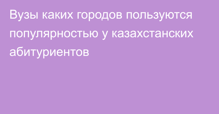 Вузы каких городов пользуются популярностью у казахстанских абитуриентов